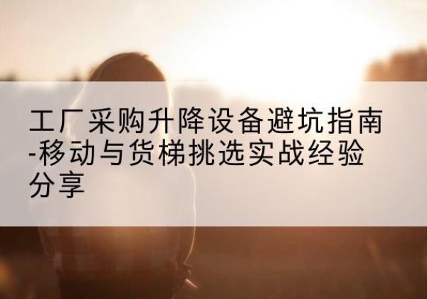 六盘水移动式升降机怎么选-工厂采购升降设备避坑指南-移动与货梯挑选实战经验分享