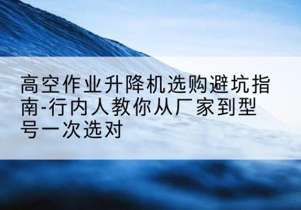 六盘水升降平台厂家-高空作业升降机选购避坑指南-行内人教你从厂家到型号一次选对