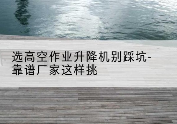 六盘水剪叉式升降机厂家-选高空作业升降机别踩坑-靠谱厂家这样挑