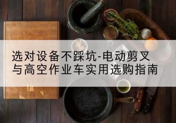 六盘水电动剪叉升降平台怎么选-选对设备不踩坑-电动剪叉与高空作业车实用选购指南