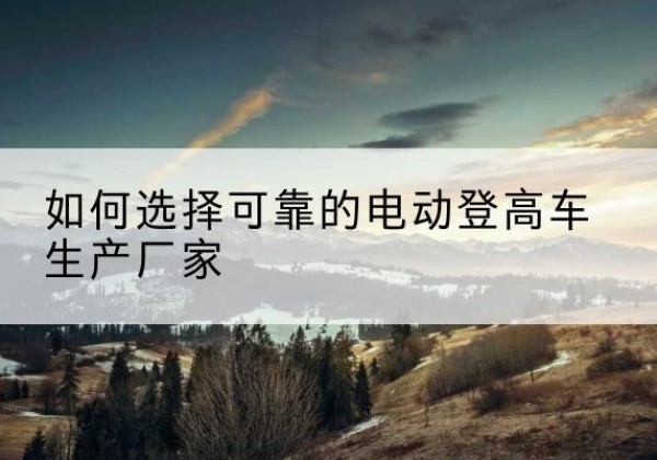 六盘水电动登高车厂家-如何选择可靠的电动登高车生产厂家