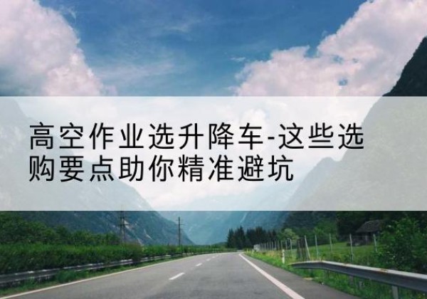 六盘水升降车厂家-高空作业选升降车-这些选购要点助你*避坑