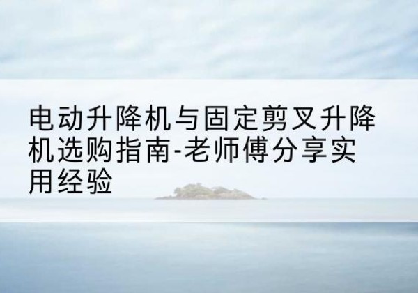 六盘水电动升降机怎么选-电动升降机与固定剪叉升降机选购指南-老师傅分享实用经验