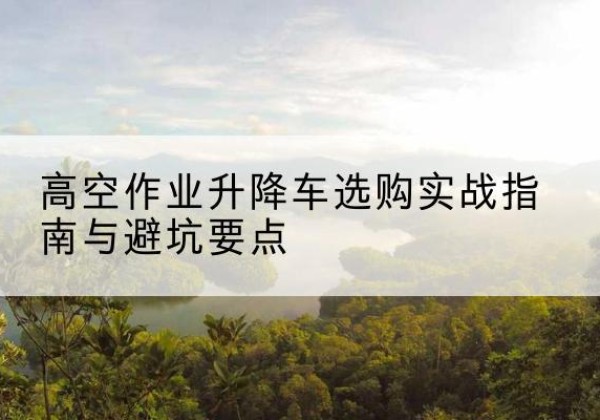 六盘水升降车怎么选-高空作业升降车选购实战指南与避坑要点